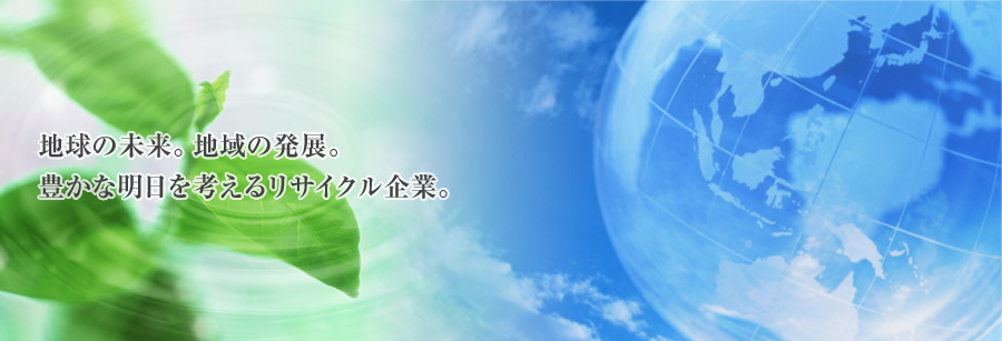 地球の未来。地域の発展。豊かな明日を考えるリサイクル企業。